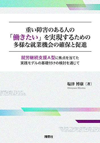 重い障害のある人の「働きたい」を実現するための多様な就業機会の確保と促進: 就労継続支援A型に焦点を当てた実践モデルの基礎付けの検討を通じて