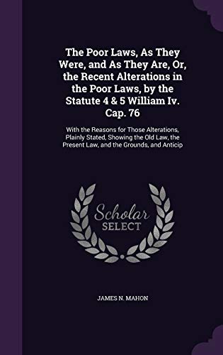 The Poor Laws, As They Were, and As They Are, Or, the Recent Alterations in the Poor Laws, by the Statute 4 & 5 William Iv. Cap. 76: With the Reasons ... the Present Law, and the Grounds, and Anticip