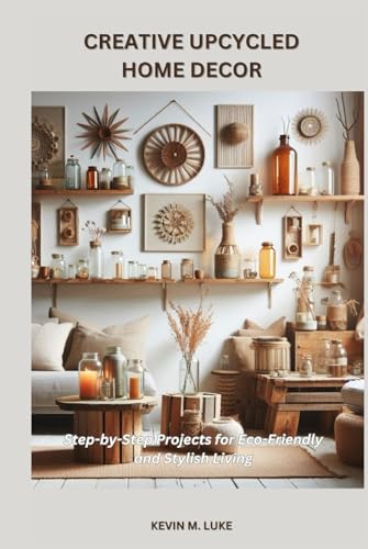 CREATIVE UPCYCLED HOME DECOR: Step-by-Step Projects for Eco-Friendly and Stylish Living