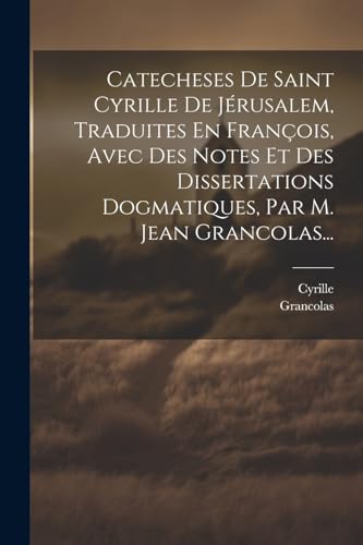 Catecheses De Saint Cyrille De Jérusalem, Traduites En François, Avec Des Notes Et Des Dissertations Dogmatiques, Par M. Jean Grancolas... (French Edition)