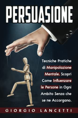 Persuasione: Tecniche e Segreti di Manipolazione Mentale per Convincere e Influenzare le Persone in Ogni Ambito Senza che se ne Accorgano.