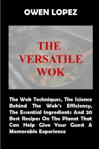 The Versatile Wok: The Wok Techniques, The Sciences Behind The Wok’s Efficiency, The Essential Ingredients And 20 Best Recipes On The Planet That Can Help Give Your Guest A Memorable Experience