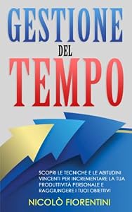 Gestione del Tempo: Scopri le Tecniche e le Abitudini Vincenti per Incrementare la tua Produttività Personale e Raggiungere i tuoi Obiettivi