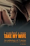 I Watched a Man Take My Wife: An Anthology of 5 stories about the bliss of experiencing a wife's...