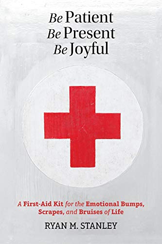 Be Patient, Be Present, Be Joyful: A First-Aid Kit for the Emotional Bumps, Scrapes, and Bruises of Life
