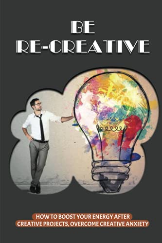 Be Re-creative: How To Boost Your Energy After Creative Projects, Overcome Creative Anxiety: How To Get Back Your Mind After Exhausting Creative Projects