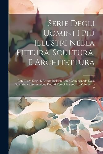 Serie Degli Uomini I Più Illustri Nella Pittura, Scultura, E Architettura: Con I Loro Elogi, E Ritratti Incisi in Rame Cominciando Dalla Sua Prima ... Presenti ...., Volumes 1-2 (Italian Edition)