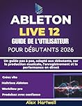 ABLETON LIVE 12 GUIDE DE L'UTILISATEUR POUR DÉBUTANTS 2026: Un guide pas à pas, adapté aux débutants, sur la production musicale, l'enregistrement et la performance en direct