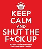 Keep Calm and Shut the F*ck Up: A Collection of 45+ Frameable & Totally Relatable Art Prints