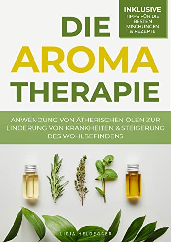 Die Aromatherapie - Anwendung von ätherischen Ölen zur Linderung von Krankheiten & Steigerung des Wohlbefindens: Behandlung von Befindlichkeitsstörungen durch Pflanzenheilkunde