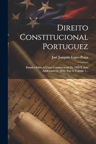 Direito Constitucional Portuguez: Estudos Sobre A Carta Constitucional De 1826 E Acto Addicional De 1832, Part 2, Volume 1... (Portuguese Edition)