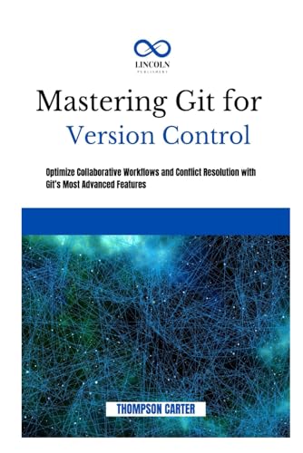 MASTERING GIT FOR VERSION CONTROL: Optimize Collaborative Workflows and Conflict Resolution With Git’s Most Advanced Features
