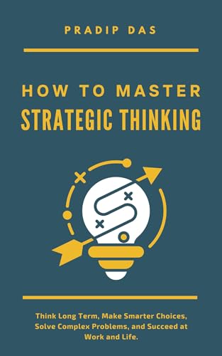 How to Master Strategic Thinking: Think Long Term, Make Smarter Choices, Solve Complex Problems, and Succeed at Work and Life. (Life Mastery: A Transformative Journey Book 2)