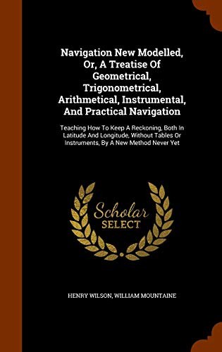Navigation New Modelled, Or, A Treatise Of Geometrical, Trigonometrical, Arithmetical, Instrumental, And Practical Navigation: Teaching How To Keep A ... Or Instruments, By A New Method Never Yet
