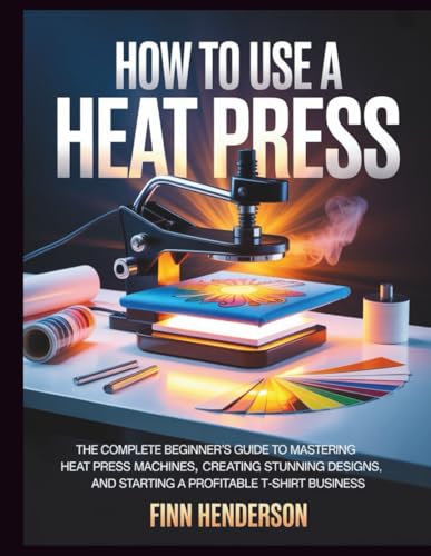 HOW TO USE A HEAT PRESS: The Complete Beginner’s Guide to Mastering Heat Press Machines, Creating Stunning Designs, and Starting a Profitable T-Shirt Business