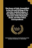 The Power of Faith, Exemplified in the Life and Writings of the Late Mrs. Isabella Graham. a New Edition, Enriched by Her Narrative of Her Husband's Death, and Other Select Correspondence 1373667834 Book Cover