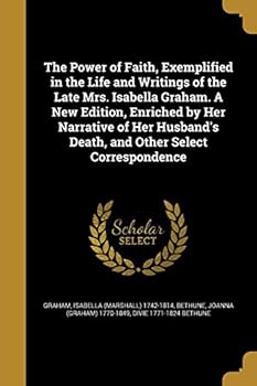 The Power of Faith, Exemplified in the Life and Writings of the Late Mrs. Isabella Graham. a New Edition, Enriched by Her Narrative of Her Husband's Death, and Other Select Correspondence