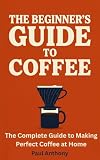 The Beginner's Guide to Coffee: The Complete Guide to Making Perfect Coffee at Home