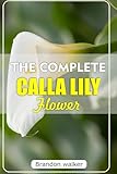 THE COMPLETE CALLA LILLY FLOWERS: The Ultimate Beginner's Guide to Growing, Caring For, and Harvesting Stunning Calla Lilies at Home and garden