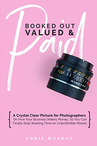 Booked Out, Valued & Paid: A Crystal Clear Picture for Photographers on How Your Business Makes Money, So You Can Finally Stop Wasting Time on Unprofitable Shoots