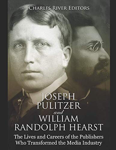 Joseph Pulitzer and William Randolph Hearst: The Lives and Careers of the Publishers Who Transformed the Media Industry