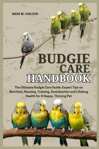 Budgie Care Handbook: The Ultimate Budgie Care Guide: Expert Tips On Nutrition, Housing, Training, Socialization And Lifelong Health For A Happy, Thri