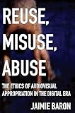 Reuse, Misuse, Abuse: The Ethics of Audiovisual Appropriation in the Digital Era