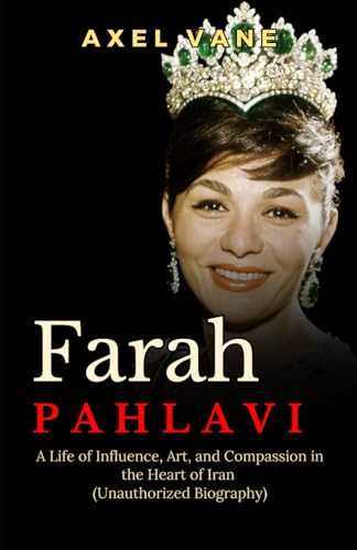 Farah Pahlavi: A Life of Influence and Art and Compassion in the Heart of Iran (Unauthorized Biography)