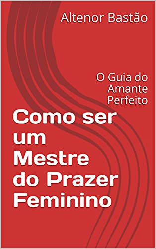Como ser um Mestre do Prazer Feminino: O Guia do Amante Perfeito