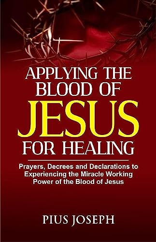 Applying the Blood of Jesus for Healing: Prayers, Decrees and Declarations to Experiencing the Miracle Working Power of the Blood of Jesus