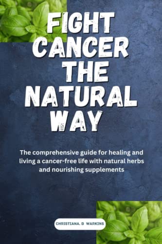 FIGHT CANCER THE NATURAL WAY: The comprehensive guide for healing and living a cancer free life with natural herbs and nourishing supplements