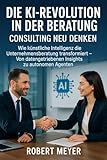 DIE KI-REVOLUTION IN DER BERATUNG: CONSULTING NEU DENKEN: Wie künstliche Intelligenz die Unternehmensberatung transformiert – Von datengetriebenen Insights zu autonomen Agenten