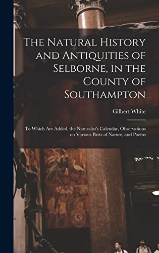 The Natural History and Antiquities of Selborne, in the County of Southampton: to Which Are Added, the Naturalist's Calendar, Observations on Various Parts of Nature, and Poems