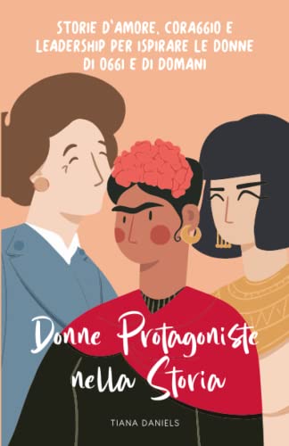 Donne protagoniste nella storia - Storie d'amore, coraggio e leadership per ispirare le donne di oggi e di domani