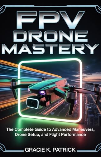 FPV Drone Mastery: The Complete Guide to Advanced Maneuvers, Drone Setup, and Flight Performance: Step-by-Step Guide to Acro Mode, Precision Flight, and Peak Drone Performance