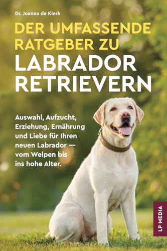Der Umfassende Ratgeber Zu Labrador Retrievern: Auswahl, Aufzucht, Erziehung, Ernährung und Liebe Für Ihren Neuen Labrador - Vom Welpen Bis Ins Hohe Alter