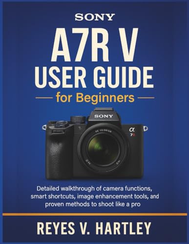 Sony A7R V User Guide for Beginners: Detailed Walkthrough of Camera Functions, Smart Shortcuts, Image Enhancement Tools, and Proven Methods to Shoot Like a Pro