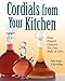 Cordials from Your Kitchen: Easy, Elegant Liqueurs You Can Make & Give