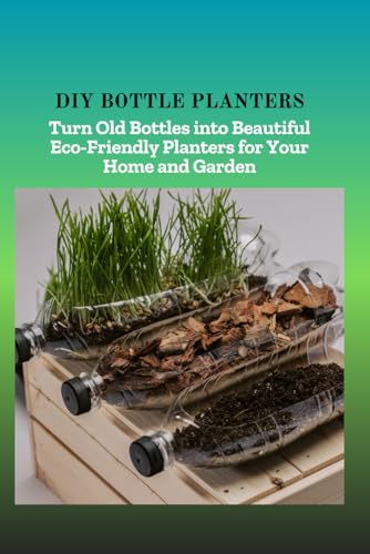 DIY BOTTLE PLANTERS: Turn Old Bottles into Beautiful Eco-Friendly Planters for Your Home and Garden