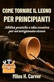 COME TORNIRE IL LEGNO PER PRINCIPIANTI: Abilità pratiche e idee creative per un artigianato sicuro