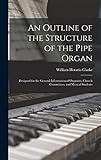  An Outline of the Structure of the Pipe Organ: Designed for the General Information of Organists, Church Committees, and Musical Students