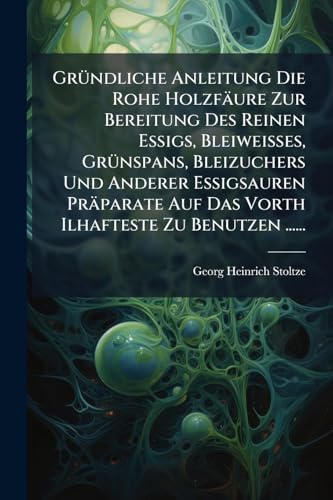 Gründliche Anleitung Die Rohe Holzfäure Zur Bereitung Des Reinen Essigs, Bleiweisses, Grünspans, Bleizuchers Und Anderer Essigsauren Präparate Auf Das ... Zu Benutzen ...... (German Edition)