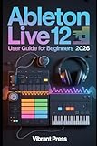 Ableton Live 12 User Guide for Beginners 2026: A Step-by-Step Technical User Manual for Music Production, Audio Recording, MIDI Creation, and Arrangement in Ableton Live
