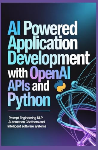 AI POWERED APPLICATION DEVELOPMENT WITH OPENAI APIS AND PYTHON: Prompt Engineering NLP Automation Chatbots and Intelligent Software Systems