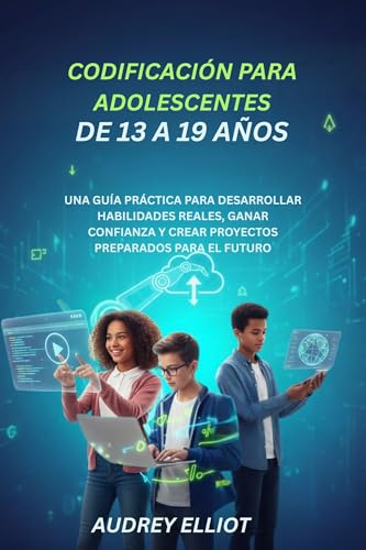 CODIFICACIÓN PARA ADOLESCENTES DE 13 A 19 AÑOS: UNA GUÍA PRÁCTICA PARA DESARROLLAR HABILIDADES REALES, GANAR CONFIANZA Y CREAR PROYECTOS PREPARADOS PARA EL FUTURO (Spanish Edition)