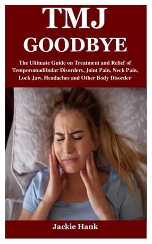 TMJ GOODBYE: The Ultimate Guide on Treatment and Relief of Temporomadibular Disorders, Joint Pain, Neck Pain, Lock Jaw, Headaches and Other Body Disorder