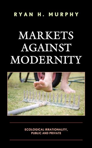 Markets against Modernity: Ecological Irrationality, Public and Private (Capitalist Thought: Studies in Philosophy, Politics, and Economics)