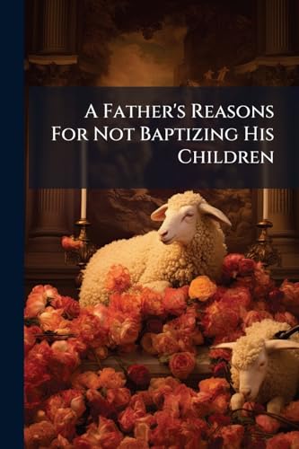 A Father's Reasons For Not Baptizing His Children: With Some Remarks On The Subject Of Baptism, As Affecting The Future Prospects Of The Church