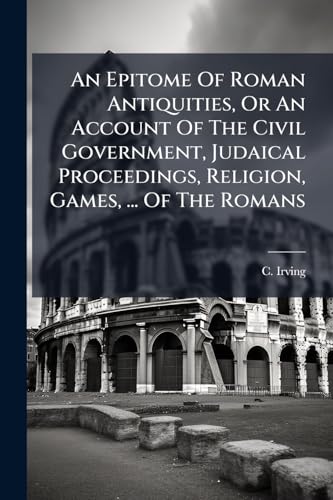 An Epitome Of Roman Antiquities, Or An Account Of The Civil Government, Judaical Proceedings, Religion, Games, ... Of The Romans
