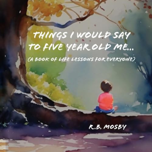 Things I would Say To Five Year Old Me: A Book of Life Lessons For Everyone